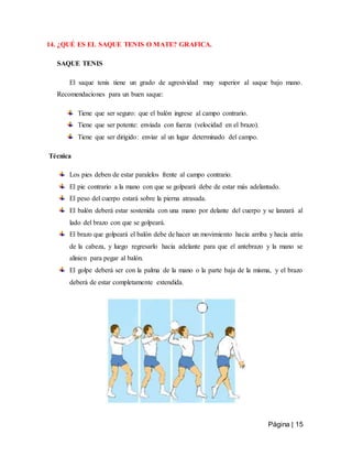 Página | 15
14. ¿QUÉ ES EL SAQUE TENIS O MATE? GRAFICA.
SAQUE TENIS
El saque tenis tiene un grado de agresividad muy superior al saque bajo mano.
Recomendaciones para un buen saque:
Tiene que ser seguro: que el balón ingrese al campo contrario.
Tiene que ser potente: enviada con fuerza (velocidad en el brazo).
Tiene que ser dirigido: enviar al un lugar determinado del campo.
Técnica
Los pies deben de estar paralelos frente al campo contrario.
El pie contrario a la mano con que se golpeará debe de estar más adelantado.
El peso del cuerpo estará sobre la pierna atrasada.
El balón deberá estar sostenida con una mano por delante del cuerpo y se lanzará al
lado del brazo con que se golpeará.
El brazo que golpeará el balón debe de hacer un movimiento hacia arriba y hacia atrás
de la cabeza, y luego regresarlo hacia adelante para que el antebrazo y la mano se
alinien para pegar al balón.
El golpe deberá ser con la palma de la mano o la parte baja de la misma, y el brazo
deberá de estar completamente extendida.
 