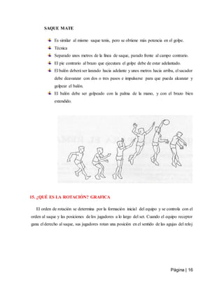 Página | 16
SAQUE MATE
Es similar al mismo saque tenis, pero se obtiene más potencia en el golpe.
Técnica
Separado unos metros de la línea de saque, parado frente al campo contrario.
El pie contrario al brazo que ejecutara el golpe debe de estar adelantado.
El balón deberá ser lanzado hacia adelante y unos metros hacia arriba, el sacador
debe deavanzar con dos o tres pasos e impulsarse para que pueda alcanzar y
golpear el balón.
El balón debe ser golpeado con la palma de la mano, y con el brazo bien
extendido.
15. ¿QUÉ ES LA ROTACIÓN? GRAFICA
El orden de rotación se determina por la formación inicial del equipo y se controla con el
orden al saque y las posiciones de los jugadores a lo largo del set. Cuando el equipo receptor
gana el derecho al saque, sus jugadores rotan una posición en el sentido de las agujas del reloj
 