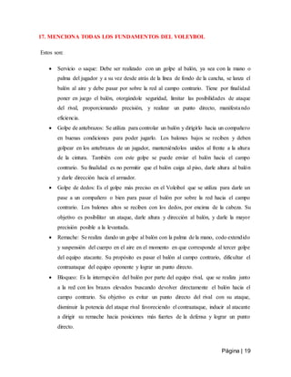 Página | 19
17. MENCIONA TODAS LOS FUNDAMENTOS DEL VOLEYBOL
Estos son:
 Servicio o saque: Debe ser realizado con un golpe al balón, ya sea con la mano o
palma del jugador y a su vez desde atrás de la línea de fondo de la cancha, se lanza el
balón al aire y debe pasar por sobre la red al campo contrario. Tiene por finalidad
poner en juego el balón, otorgándole seguridad, limitar las posibilidades de ataque
del rival, proporcionando precisión, y realizar un punto directo, manifestando
eficiencia.
 Golpe de antebrazos: Se utiliza para controlar un balón y dirigirlo hacia un compañero
en buenas condiciones para poder jugarlo. Los balones bajos se reciben y deben
golpear en los antebrazos de un jugador, manteniéndolos unidos al frente a la altura
de la cintura. También con este golpe se puede enviar el balón hacia el campo
contrario. Su finalidad es no permitir que el balón caiga al piso, darle altura al balón
y darle dirección hacia el armador.
 Golpe de dedos: Es el golpe más preciso en el Voleibol que se utiliza para darle un
pase a un compañero o bien para pasar el balón por sobre la red hacia el campo
contrario. Los balones altos se reciben con los dedos, por encima de la cabeza. Su
objetivo es posibilitar un ataque, darle altura y dirección al balón, y darle la mayor
precisión posible a la levantada.
 Remache: Se realiza dando un golpe al balón con la palma de la mano, codo extendido
y suspensión del cuerpo en el aire en el momento en que corresponde al tercer golpe
del equipo atacante. Su propósito es pasar el balón al campo contrario, dificultar el
contraataque del equipo oponente y lograr un punto directo.
 Bloqueo: Es la interrupción del balón por parte del equipo rival, que se realiza junto
a la red con los brazos elevados buscando devolver directamente el balón hacia el
campo contrario. Su objetivo es evitar un punto directo del rival con su ataque,
disminuir la potencia del ataque rival favoreciendo el contraataque, inducir al atacante
a dirigir su remache hacia posiciones más fuertes de la defensa y lograr un punto
directo.
 