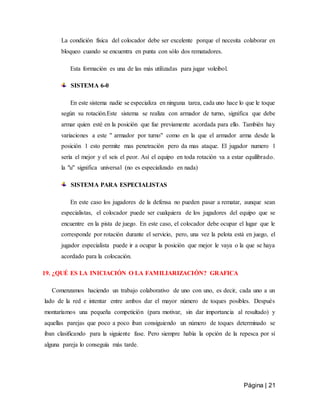 Página | 21
La condición física del colocador debe ser excelente porque el necesita colaborar en
bloqueo cuando se encuentra en punta con sólo dos rematadores.
Esta formación es una de las más utilizadas para jugar voleibol.
SISTEMA 6-0
En este sistema nadie se especializa en ninguna tarea, cada uno hace lo que le toque
según su rotación.Este sistema se realiza con armador de turno, significa que debe
armar quien esté en la posición que fue previamente acordada para ello. También hay
variaciones a este " armador por turno" como en la que el armador arma desde la
posición 1 esto permite mas penetración pero da mas ataque. El jugador numero 1
sería el mejor y el seis el peor. Así el equipo en toda rotación va a estar equilibrado.
la "u" significa universal (no es especializado en nada)
SISTEMA PARA ESPECIALISTAS
En este caso los jugadores de la defensa no pueden pasar a rematar, aunque sean
especialistas, el colocador puede ser cualquiera de los jugadores del equipo que se
encuentre en la pista de juego. En este caso, el colocador debe ocupar el lugar que le
corresponde por rotación durante el servicio, pero, una vez la pelota está en juego, el
jugador especialista puede ir a ocupar la posición que mejor le vaya o la que se haya
acordado para la colocación.
19. ¿QUÉ ES LA INICIACIÓN O LA FAMILIARIZACIÓN? GRAFICA
Comenzamos haciendo un trabajo colaborativo de uno con uno, es decir, cada uno a un
lado de la red e intentar entre ambos dar el mayor número de toques posibles. Después
montaríamos una pequeña competición (para motivar, sin dar importancia al resultado) y
aquellas parejas que poco a poco iban consiguiendo un número de toques determinado se
iban clasificando para la siguiente fase. Pero siempre había la opción de la repesca por sí
alguna pareja lo conseguía más tarde.
 