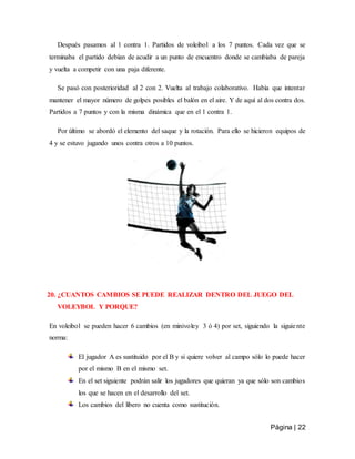 Página | 22
Después pasamos al 1 contra 1. Partidos de voleibol a los 7 puntos. Cada vez que se
terminaba el partido debían de acudir a un punto de encuentro donde se cambiaba de pareja
y vuelta a competir con una paja diferente.
Se pasó con posterioridad al 2 con 2. Vuelta al trabajo colaborativo. Había que intentar
mantener el mayor número de golpes posibles el balón en el aire. Y de aquí al dos contra dos.
Partidos a 7 puntos y con la misma dinámica que en el 1 contra 1.
Por último se abordó el elemento del saque y la rotación. Para ello se hicieron equipos de
4 y se estuvo jugando unos contra otros a 10 puntos.
20. ¿CUANTOS CAMBIOS SE PUEDE REALIZAR DENTRO DEL JUEGO DEL
VOLEYBOL Y PORQUE?
En voleibol se pueden hacer 6 cambios (en minivoley 3 ó 4) por set, siguiendo la siguiente
norma:
El jugador A es sustituido por el B y si quiere volver al campo sólo lo puede hacer
por el mismo B en el mismo set.
En el set siguiente podrán salir los jugadores que quieran ya que sólo son cambios
los que se hacen en el desarrollo del set.
Los cambios del libero no cuenta como sustitución.
 