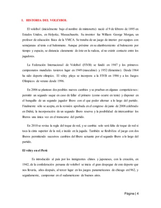 Página | 4
1. HISTORIA DEL VOLEYBOL
El voleibol (inicialmente bajo el nombre de mintonette) nació el 9 de febrero de 1895 en
Estados Unidos, en Holyoke, Massachusetts. Su inventor fue William George Morgan, un
profesor de educación física de la YMCA. Se trataba de un juego de interior por equipos con
semejanzas al tenis o al balonmano. Aunque próximo en su alumbramiento al baloncesto por
tiempo y espacio, se distancia claramente de éste en la rudeza, al no existir contacto entre los
jugadores.
La Federación Internacional de Voleibol (FIVB) se fundó en 1947 y los primeros
campeonatos mundiales tuvieron lugar en 1949 (masculino) y 1952 (femenino). Desde 1964
ha sido deporte olímpico. El vóley playa se incorpora a la FIVB en 1986 y a los Juegos
Olímpicos de verano desde 1996.
En 2006 se plantean dos posibles nuevos cambios y se prueban en algunas competiciones:
permitir un segundo saque en caso de fallar el primero (como ocurre en tenis) y disponer en
el banquillo de un segundo jugador líbero con el que poder alternar a lo largo del partido.
Finalmente sólo se acepta, en la revisión aprobada en el congreso de junio de 2008 celebrado
en Dubái, la incorporación de un segundo líbero reserva y la posibilidad de intercambiar los
líberos una única vez en el transcurso del partido.
En 2010 se revisa la regla del toque de red, y se cambia: solo será falta de toque de red si
toca la cinta superior de la red, e incide en la jugada. También se flexibiliza el juego con dos
líberos permitiendo sucesivos cambios del líbero actuante por el segundo líbero a lo largo del
partido.
El vóley en el Perú
Es introducido al país por los inmigrantes chinos y japoneses, con la creación, en
1942, de la confederación peruana de voleibol se inicia el gran despegue de este deporte que
nos llevaría, años después, al tercer lugar en los juegos panamericanos de chicago en1962, y
seguidamente, campeonar en el sudamericano de buenos aires.
 