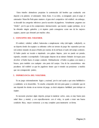 Página | 5
Estos triunfos alentadores propician la contratación del hombre que conduciría este
deporte a la palestra: el entrenador Akira Kato. A su retiro, es designado para el cargo el
entrenador Mann Bo Park quien mantuvo el gran nivel competitivo del voleibol; sin embargo,
se descuidó las categorías inferiores para la sucesión de jugadoras. Actualmente pagamos ese
"olvido", por lo que en los campeonatos internacionales que nuestro equipo participo, no se
ha obtenido ningún galardón, y ni siquiera pudo consagrarse como uno de los mejores
equipos, puesto que obstantó por muchos años.
2. CONCEPTO DEL VOLEYBOL
El voleibol, vóleibol, volibol, balonvolea o simplemente vóley (del inglés: volleyball), es
un deporte donde dos equipos se enfrentan sobre un terreno de juego liso separados por una
red central, tratando de pasar el balón por encima de la red hacia el suelo del campo contrario.
El balón puede ser tocado o impulsado con golpes limpios, pero no puede ser parado,
sujetado, retenido o acompañado. Cada equipo dispone de un número limitado de toques para
devolver el balón hacia el campo contrario. Habitualmente el balón se golpea con manos y
brazos, pero también con cualquier otra parte del cuerpo. Una de las características más
peculiares del voleibol es que los jugadores tienen que ir rotando sus posiciones a medida
que van consiguiendo puntos.
3. IMPORTANCIA DEL VOLEYBOL
Es un juego extremadamente lógico y racional, por lo cual ayuda a que estas habilidades
y cualidades se te desarrollen. Te enseña a depender del otro para ganar y a entender que de
uno depende los demás en un terreno de juego, es decir adquieres habilidad para trabajar en
equipo.
Es necesario practicar algún deporte, porque te mantiene activo, sano, es muy bueno para
salud fisica y mental, y con específicamente con el voley, te ayuda a tener una buena
condición física, mayor resistencia y es muy completo para mantenerte en forma.
 