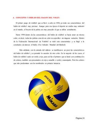 Página | 6
4. CONCEPTO Y DIBUJO DEL BALON DEL VOLEY
El primer juego de voleibol que se llevó a cabo en 1896, ya tenía sus características del
balón de voleibol muy precisar. Aunque para esa época el deporte no estaba muy radicado
en el mundo, el boceto de la pelota era muy parecido al que se utiliza actualmente.
Hasta 1998 dentro de las características del balón de voleibol se hacía notar un mismo
color, es decir, todas las pelotas eran de un color en específico sin ninguna variación. Dentro
de la Federación Internacional de Voleibol se trató esta característica y se llegó a la
conclusión de innovar el balón. (Ver Artículo: Mundial del Béisbol)
Más adelante, con la entrada del milenio se modificaron un poco las características
del balón de voleibol y se permitió la anexión de otro color. En la mayoría de los casos, el
balón de voleibol suele ser verde y rojo, pues así fue el primero que se lanzó con combinación
de colores, también son presentados en rojo y amarillo o verde y anaranjado. Pero los colores
que más predominan son los nombrados en primera instancia.
 