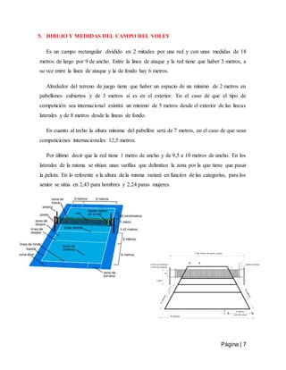 Página | 7
5. DIBUJO Y MEDIDAS DEL CAMPO DEL VOLEY
Es un campo rectangular dividido en 2 mitades por una red y con unas medidas de 18
metros de largo por 9 de ancho. Entre la linea de ataque y la red tiene que haber 3 metros, a
su vez entre la linea de ataque y la de fondo hay 6 metros.
Alrededor del terreno de juego tiene que haber un espacio de un mínimo de 2 metros en
pabellones cubiertos y de 3 metros si es en el exterior. En el caso de que el tipo de
competición sea internacional existirá un mínimo de 5 metros desde el exterior de las lineas
laterales y de 8 metros desde la lineas de fondo.
En cuanto al techo la altura mínima del pabellón será de 7 metros, en el caso de que sean
competiciones internacionales 12,5 metros.
Por último decir que la red tiene 1 metro de ancho y de 9,5 a 10 metros de ancho. En los
laterales de la misma se sitúan unas varillas que delimitan la zona por la que tiene que pasar
la pelota. En lo referente a la altura de la misma variará en función de las categorías, para los
senior se sitúa en 2,43 para hombres y 2,24 paras mujeres.
 