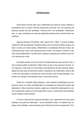 INTRODUÇÃO




      Comumente ouvimos dizer que a Matemática faz parte do nosso cotidiano e
constatamos que os seres humanos diariamente convivem com sua presença em
diversos campos de suas atividades. Vivemos enfim, em sociedades “matematiza-
das”, ou seja, portadoras de inúmeras aplicações práticas dos conhecimentos ma-
temáticos.


      Segundo Ubiratan D’Ambrósio 1997, (apud VITTI, 1996), “o ensino da Mate-
mática tem sido traumatizante. Disciplina básica nos currículos de todos os graus em
todo o mundo, por várias razões a Matemática é considerada difícil por muitos, de-
sinteressante por outros, até inacessível para muitos”. No entanto é unânime a opi-
nião de que Matemática é fundamental e qualquer proposta para melhorar seu ensi-
no é sempre bem vinda.


      No âmbito escolar, tal como se dá na compreensão da língua escrita e oral, o
aluno precisa praticar matemática. Saber sobre os seus usos, para que servem, co-
mo organizar, onde pode ser encontrada e principalmente de que maneiras aplicar.
Apesar de todo esse conhecimento sobre a importância da matemática, ainda é alto
o índice de reprovação e exclusão por conta do baixo nível de aprendizagem, cau-
sando uma situação “traumatizante” para a maioria dos alunos.


      Surge daí a intenção desta pesquisa, numa proposta metodológica que pro-
porcione prazer no ensino de Matemática em atividades de Geometria através das
dobraduras. Antes, buscamos mostrar o papel que a Geometria desempenha no en-
sino fundamental, porque se ensina geometria e qual o conhecimento dos professo-
res em relação a este conteúdo.


      É comum observarmos enquanto professor, que a geometria tem tido pouco
destaque nas aulas de matemática. Faz-se necessário então, um trabalho que mo-
difique esta realidade, novas tentativas para melhoria do ensino de geometria. Prio-
 