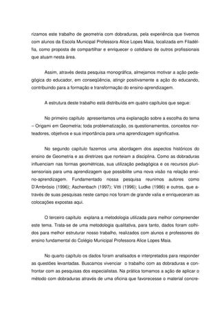 rizamos este trabalho de geometria com dobraduras, pela experiência que tivemos
com alunos da Escola Municipal Professora Alice Lopes Maia, localizada em Filadél-
fia, como proposta de compartilhar e enriquecer o cotidiano de outros profissionais
que atuam nesta área.


      Assim, através desta pesquisa monográfica, almejamos motivar a ação peda-
gógica do educador, em conseqüência, atingir positivamente a ação do educando,
contribuindo para a formação e transformação do ensino-aprendizagem.


      A estrutura deste trabalho está distribuída em quatro capítulos que segue:


      No primeiro capítulo apresentamos uma explanação sobre a escolha do tema
– Origami em Geometria; toda problematização, os questionamentos, conceitos nor-
teadores, objetivos e sua importância para uma aprendizagem significativa.


      No segundo capítulo fazemos uma abordagem dos aspectos históricos do
ensino de Geometria e as diretrizes que norteiam a disciplina. Como as dobraduras
influenciam nas formas geométricas, sua utilização pedagógica e os recursos pluri-
sensoriais para uma aprendizagem que possibilite uma nova visão na relação ensi-
no-aprendizagem.    Fundamentado     nossa   pesquisa    reunimos    autores   como
D’Ambrósio (1996); Aschenbach (1997); Vitti (1996); Ludke (1986) e outros, que a-
través de suas pesquisas neste campo nos foram de grande valia e enriqueceram as
colocações expostas aqui.


      O terceiro capítulo explana a metodologia utilizada para melhor compreender
este tema. Trata-se de uma metodologia qualitativa, para tanto, dados foram colhi-
dos para melhor estruturar nosso trabalho, realizados com alunos e professores do
ensino fundamental do Colégio Municipal Professora Alice Lopes Maia.


      No quarto capítulo os dados foram analisados e interpretados para responder
as questões levantadas. Buscamos vivenciar o trabalho com as dobraduras e con-
frontar com as pesquisas dos especialistas. Na prática tomamos a ação de aplicar o
método com dobraduras através de uma oficina que favorecesse o material concre-
 