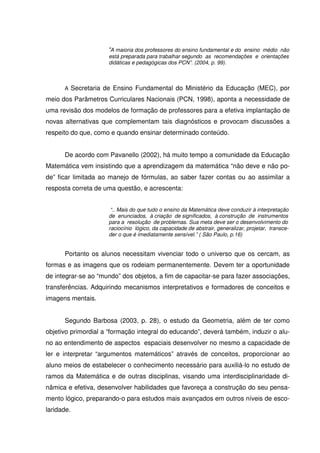 “A maioria dos professores do ensino fundamental e do ensino médio não
                        está preparada para trabalhar segundo as recomendações e orientações
                        didáticas e pedagógicas dos PCN”. (2004, p. 99).



      A     Secretaria de Ensino Fundamental do Ministério da Educação (MEC), por
meio dos Parâmetros Curriculares Nacionais (PCN, 1998), aponta a necessidade de
uma revisão dos modelos de formação de professores para a efetiva implantação de
novas alternativas que complementam tais diagnósticos e provocam discussões a
respeito do que, como e quando ensinar determinado conteúdo.


      De acordo com Pavanello (2002), há muito tempo a comunidade da Educação
Matemática vem insistindo que a aprendizagem da matemática “não deve e não po-
de” ficar limitada ao manejo de fórmulas, ao saber fazer contas ou ao assimilar a
resposta correta de uma questão, e acrescenta:


                         “.. Mais do que tudo o ensino da Matemática deve conduzir à interpretação
                        de enunciados, à criação de significados, à construção de instrumentos
                        para a resolução de problemas. Sua meta deve ser o desenvolvimento do
                        raciocínio lógico, da capacidade de abstrair, generalizar, projetar, transce-
                        der o que é imediatamente sensível.” ( São Paulo, p.16)


      Portanto os alunos necessitam vivenciar todo o universo que os cercam, as
formas e as imagens que os rodeiam permanentemente. Devem ter a oportunidade
de integrar-se ao “mundo” dos objetos, a fim de capacitar-se para fazer associações,
transferências. Adquirindo mecanismos interpretativos e formadores de conceitos e
imagens mentais.


      Segundo Barbosa (2003, p. 28), o estudo da Geometria, além de ter como
objetivo primordial a “formação integral do educando”, deverá também, induzir o alu-
no ao entendimento de aspectos espaciais desenvolver no mesmo a capacidade de
ler e interpretar “argumentos matemáticos” através de conceitos, proporcionar ao
aluno meios de estabelecer o conhecimento necessário para auxiliá-lo no estudo de
ramos da Matemática e de outras disciplinas, visando uma interdisciplinaridade di-
nâmica e efetiva, desenvolver habilidades que favoreça a construção do seu pensa-
mento lógico, preparando-o para estudos mais avançados em outros níveis de esco-
laridade.
 