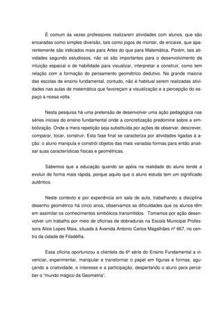 É comum às vezes professores realizarem atividades com alunos, que são
encaradas como simples diversão, tais como jogos de montar, de encaixe, que apa-
rentemente são indicados mais para Artes do que para Matemática. Porém, tais ati-
vidades segundo estudiosos, não só são importantes para o desenvolvimento da
intuição espacial e de habilidade para visualizar, interpretar e construir, como tem
relação com a formação do pensamento geométrico dedutivo. Na grande maioria
das escolas de ensino fundamental, contudo, não é habitual serem realizadas ativi-
dades nas aulas de matemática que favoreçam a visualização e a percepção do es-
paço a nossa volta.


       Nesta pesquisa há uma pretensão de desenvolver uma ação pedagógica nas
séries iniciais do ensino fundamental onde a concretização predomine sobre a sim-
bolização. Onde a mera repetição seja substituída por ações de observar, descrever,
comparar, tocar, construir. Esta fase final se caracteriza por atividades ligadas à a-
ção: o aluno manipula e constrói objetos das mais variadas formas para então anali-
sar suas características físicas e geométricas.


       Sabemos que a educação quando se apóia na realidade do aluno tende a
evoluir de forma mais rápida, porque aquilo que o aluno estuda tem um significado
autêntico.


       Neste contexto e por experiência em sala de aula, trabalhando a disciplina
desenho geométrico há cinco anos, observamos as dificuldades que os alunos têm
em assimilar os conhecimentos simbólicos transmitidos. Tomamos por ação desen-
volver um trabalho por meio de oficinas de dobraduras na Escola Municipal Profes-
sora Alice Lopes Maia, situada à Avenida Antonio Carlos Magalhães nº 667, no cen-
tro da cidade de Filadélfia.


       Essa oficina oportunizou a clientela da 6ª série do Ensino Fundamental a vi-
venciar, experimentar, manipular e transformar o papel em figuras e formas, agu-
çando a criatividade, o interesse e a participação, despertando o aluno para perce-
ber o “mundo mágico da Geometria”.
 