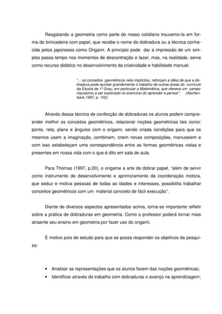 Resgatando a geometria como parte do nosso cotidiano trouxemo-la em for-
ma de brincadeira com papel, que recebe o nome de dobradura ou a técnica conhe-
cida pelos japoneses como Origami. A princípio pode dar a impressão de um sim-
ples passa tempo nos momentos de descontração e lazer, mas, na realidade, serve
como recurso didático no desenvolvimento da criatividade e habilidade manual:


                     “... os conceitos geométricos nela implícitos, reforçam a idéia de que a do-
                     bradura pode auxiliar grandemente o trabalho de outras áreas do currículo
                     da Escola de 1º Grau, em particular a Matemática, que oferece um campo
                     riquíssimo a ser explorado no exercício do aprender e pensar”. (Aschen-
                     back,1997, p. 102).



      Através dessa técnica de confecção de dobraduras os alunos podem compre-
ender melhor os conceitos geométricos, relacionar noções geométricas tais como:
ponto, reta, plano e ângulos com o origami, sendo criada condições para que os
mesmos usem a imaginação, combinem, criem novas composições, manuseiem e
com isso estabeleçam uma correspondência entre as formas geométricas vistas e
presentes em nossa vida com o que é dito em sala de aula.


      Para Thomas (1997, p.20), o origame a arte de dobrar papel, “além de servir
como instrumento de desenvolvimento e aprimoramento da coordenação motora,
que seduz e motiva pessoas de todas as idades e interesses, possibilita trabalhar
conceitos geométricos com um material concreto de fácil execução”.


      Diante de diversos aspectos apresentados acima, torna-se importante refletir
sobre a prática de dobraduras em geometria. Como o professor poderá tornar mais
atraente seu ensino em geometria por fazer uso do origami.


      É motivo pois de estudo para que se possa responder os objetivos da pesqui-
sa:




      •   Analisar as representações que os alunos fazem das noções geométricas;
      •   Identificar através do trabalho com dobraduras o avanço na aprendizagem;
 
