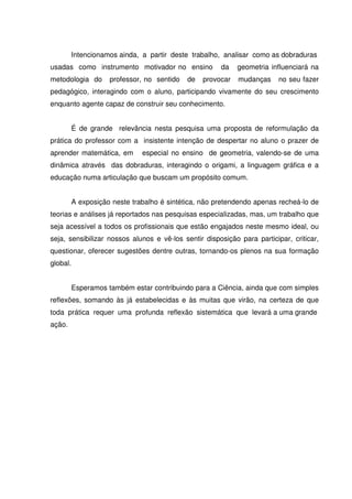 Intencionamos ainda, a partir deste trabalho, analisar como as dobraduras
usadas como instrumento motivador no ensino            da    geometria influenciará na
metodologia do       professor, no sentido   de   provocar   mudanças    no seu fazer
pedagógico, interagindo com o aluno, participando vivamente do seu crescimento
enquanto agente capaz de construir seu conhecimento.


          É de grande relevância nesta pesquisa uma proposta de reformulação da
prática do professor com a insistente intenção de despertar no aluno o prazer de
aprender matemática, em        especial no ensino de geometria, valendo-se de uma
dinâmica através das dobraduras, interagindo o origami, a linguagem gráfica e a
educação numa articulação que buscam um propósito comum.


          A exposição neste trabalho é sintética, não pretendendo apenas recheá-lo de
teorias e análises já reportados nas pesquisas especializadas, mas, um trabalho que
seja acessível a todos os profissionais que estão engajados neste mesmo ideal, ou
seja, sensibilizar nossos alunos e vê-los sentir disposição para participar, criticar,
questionar, oferecer sugestões dentre outras, tornando-os plenos na sua formação
global.


          Esperamos também estar contribuindo para a Ciência, ainda que com simples
reflexões, somando às já estabelecidas e às muitas que virão, na certeza de que
toda prática requer uma profunda reflexão sistemática que levará a uma grande
ação.
 