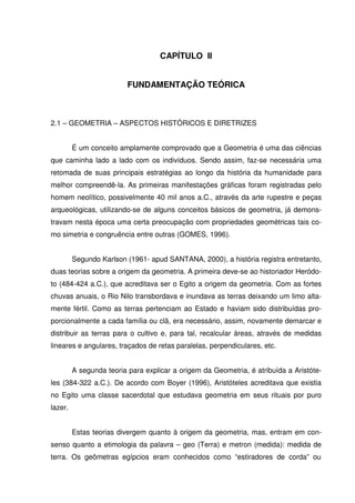CAPÍTULO II


                          FUNDAMENTAÇÃO TEÓRICA



2.1 – GEOMETRIA – ASPECTOS HISTÓRICOS E DIRETRIZES


         É um conceito amplamente comprovado que a Geometria é uma das ciências
que caminha lado a lado com os indivíduos. Sendo assim, faz-se necessária uma
retomada de suas principais estratégias ao longo da história da humanidade para
melhor compreendê-la. As primeiras manifestações gráficas foram registradas pelo
homem neolítico, possivelmente 40 mil anos a.C., através da arte rupestre e peças
arqueológicas, utilizando-se de alguns conceitos básicos de geometria, já demons-
travam nesta época uma certa preocupação com propriedades geométricas tais co-
mo simetria e congruência entre outras (GOMES, 1996).


         Segundo Karlson (1961- apud SANTANA, 2000), a história registra entretanto,
duas teorias sobre a origem da geometria. A primeira deve-se ao historiador Heródo-
to (484-424 a.C.), que acreditava ser o Egito a origem da geometria. Com as fortes
chuvas anuais, o Rio Nilo transbordava e inundava as terras deixando um limo alta-
mente fértil. Como as terras pertenciam ao Estado e haviam sido distribuídas pro-
porcionalmente a cada família ou clã, era necessário, assim, novamente demarcar e
distribuir as terras para o cultivo e, para tal, recalcular áreas, através de medidas
lineares e angulares, traçados de retas paralelas, perpendiculares, etc.


         A segunda teoria para explicar a origem da Geometria, é atribuída a Aristóte-
les (384-322 a.C.). De acordo com Boyer (1996), Aristóteles acreditava que existia
no Egito uma classe sacerdotal que estudava geometria em seus rituais por puro
lazer.


         Estas teorias divergem quanto à origem da geometria, mas, entram em con-
senso quanto a etimologia da palavra – geo (Terra) e metron (medida): medida de
terra. Os geômetras egípcios eram conhecidos como “estiradores de corda” ou
 