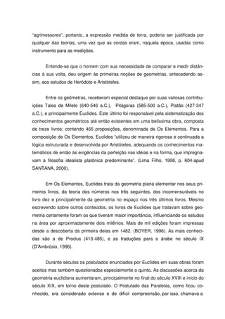 “agrimessores”, portanto, a expressão medida de terra, poderia ser justificada por
qualquer das teorias, uma vez que as cordas eram, naquela época, usadas como
instrumento para as medições.


      Entende-se que o homem com sua necessidade de comparar e medir distân-
cias à sua volta, deu origem às primeiras noções de geometrias, antecedendo as-
sim, aos estudos de Heródoto e Aristóteles.


      Entre os geômetras, receberam especial destaque por suas valiosas contribu-
ições Tales de Mileto (640-546 a.C.), Pitágoras (585-500 a.C.), Platão (427-347
a.C.), e principalmente Euclides. Este último foi responsável pela sistematização dos
conhecimentos geométricos até então existentes em uma belíssima obra, composta
de treze livros; contendo 465 proposições, denominada de Os Elementos. Para a
composição de Os Elementos, Euclides “utilizou de maneira rigorosa e continuada a
lógica estruturada e desenvolvida por Aristóteles, adequando os conhecimentos ma-
temáticos de então às exigências da perfeição nas idéias e na forma, que impregna-
vam a filosofia idealista platônica predominante”. (Lima Filho, 1998, p. 604-apud
SANTANA, 2000).


      Em Os Elementos, Euclides trata da geometria plana elementar nos seus pri-
meiros livros, da teoria dos números nos três seguintes, dos incomensuráveis no
livro dez e principalmente da geometria no espaço nos três últimos livros. Mesmo
escrevendo sobre outros conteúdos, os livros de Euclides que tratavam sobre geo-
metria certamente foram os que tiveram maior importância, influenciando os estudos
na área por aproximadamente dois milênios. Mais de mil edições foram impressas
desde a descoberta da primeira delas em 1482. (BOYER, 1996). As mais conheci-
das são a de Proclus (410-485), e as traduções para o árabe no século IX
(D’Ambrósio, 1996).


      Durante séculos os postulados enunciados por Euclides em suas obras foram
aceitos mas também questionados especialmente o quinto. As discussões acerca da
geometria euclidiana aumentaram, principalmente no final do século XVIII e início do
século XIX, em torno deste postulado. O Postulado das Paralelas, como ficou co-
nhecido, era considerado extenso e de difícil compreensão, por isso, chamava a
 