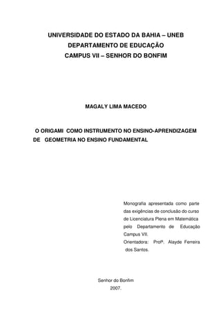UNIVERSIDADE DO ESTADO DA BAHIA – UNEB
          DEPARTAMENTO DE EDUCAÇÃO
         CAMPUS VII – SENHOR DO BONFIM




               MAGALY LIMA MACEDO



O ORIGAMI COMO INSTRUMENTO NO ENSINO-APRENDIZAGEM
DE GEOMETRIA NO ENSINO FUNDAMENTAL




                                Monografia apresentada como parte
                                das exigências de conclusão do curso
                                de Licenciatura Plena em Matemática
                                pelo   Departamento de     Educação
                                Campus VII.
                                Orientadora:   Profª. Alayde Ferreira
                                dos Santos.




                   Senhor do Bonfim
                        2007.
 
