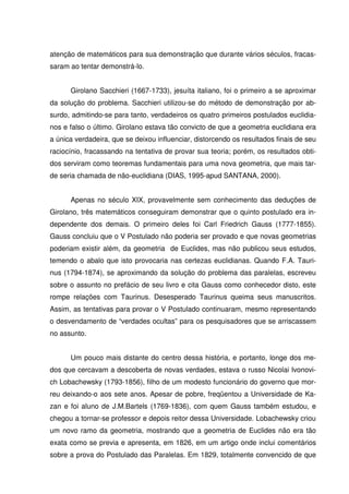 atenção de matemáticos para sua demonstração que durante vários séculos, fracas-
saram ao tentar demonstrá-lo.


      Girolano Sacchieri (1667-1733), jesuíta italiano, foi o primeiro a se aproximar
da solução do problema. Sacchieri utilizou-se do método de demonstração por ab-
surdo, admitindo-se para tanto, verdadeiros os quatro primeiros postulados euclidia-
nos e falso o último. Girolano estava tão convicto de que a geometria euclidiana era
a única verdadeira, que se deixou influenciar, distorcendo os resultados finais de seu
raciocínio, fracassando na tentativa de provar sua teoria; porém, os resultados obti-
dos serviram como teoremas fundamentais para uma nova geometria, que mais tar-
de seria chamada de não-euclidiana (DIAS, 1995-apud SANTANA, 2000).


      Apenas no século XIX, provavelmente sem conhecimento das deduções de
Girolano, três matemáticos conseguiram demonstrar que o quinto postulado era in-
dependente dos demais. O primeiro deles foi Carl Friedrich Gauss (1777-1855).
Gauss concluiu que o V Postulado não poderia ser provado e que novas geometrias
poderiam existir além, da geometria de Euclides, mas não publicou seus estudos,
temendo o abalo que isto provocaria nas certezas euclidianas. Quando F.A. Tauri-
nus (1794-1874), se aproximando da solução do problema das paralelas, escreveu
sobre o assunto no prefácio de seu livro e cita Gauss como conhecedor disto, este
rompe relações com Taurinus. Desesperado Taurinus queima seus manuscritos.
Assim, as tentativas para provar o V Postulado continuaram, mesmo representando
o desvendamento de “verdades ocultas” para os pesquisadores que se arriscassem
no assunto.


      Um pouco mais distante do centro dessa história, e portanto, longe dos me-
dos que cercavam a descoberta de novas verdades, estava o russo Nicolai Ivonovi-
ch Lobachewsky (1793-1856), filho de um modesto funcionário do governo que mor-
reu deixando-o aos sete anos. Apesar de pobre, freqüentou a Universidade de Ka-
zan e foi aluno de J.M.Bartels (1769-1836), com quem Gauss também estudou, e
chegou a tornar-se professor e depois reitor dessa Universidade. Lobachewsky criou
um novo ramo da geometria, mostrando que a geometria de Euclides não era tão
exata como se previa e apresenta, em 1826, em um artigo onde inclui comentários
sobre a prova do Postulado das Paralelas. Em 1829, totalmente convencido de que
 