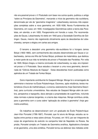 não era possível provar o V Postulado com base nos outros quatro, publicou o artigo
“sobre os Princípios da Geometria”, marcando o início da geometria não euclidiana,
denominada por ele de “geometria imaginária”. Lobachewsky escreveu três exposi-
ções completas sobre a nova geometria; em 1835-1838, Novos Fundamentos da
Geometria, em russo; em 1840, Investigações Geométricas sobre a teoria das Para-
lelas, em alemão; e em 1855, Pangeometria em francês e russo. Por recomenda-
ções de Gauss, Lobachewsky foi eleito em 1842 para a Sociedade Científica de Got-
tingen. Gauss, mesmo não registrando oficialmente apoio às descobertas de Loba-
chewsky, sempre o elogiou em cartas aos amigos.


       O terceiro a descobrir uma geometria não-euclidiana foi o húngaro Jamos
Bolyai (1802-1860), sem conhecimento dos estudos desenvolvidos por Gauss e Lo-
bachewsky. Jamos era filho de Fonkar Bolyai, professor de matemática, que dedicou
a maior parte de sua vida na tentativa de provar o Postulado das Paralelas. Por volta
de 1829, Bolyai chegou a mesma conclusão de Lobachewsky; ou seja, era impossí-
vel provar o V Postulado. Seus estudos o levaram a uma nova geometria, denomi-
nada de “Ciência Absoluta do Espaço”. Estas descobertas foram publicadas como
apêndice de um Tratado de Fonkar Bolyai.


       Outro importante contribuinte foi Gaspard Monge. Monge foi o encarregado de
administrar e lecionar na Écoie Polytechnique. Escreveu, após relutância, textos ma-
temáticos (Cours de mathématique), e ensinou estereotomia (hoje Geometria Descri-
tiva), para currículos universitários. Nos estudos de Gaspard Monge além de som-
bra, perspectiva e topografia, dava atenção a propriedades de superfícies, incluindo
retas normais e planos tangentes, e a teoria das máquinas. Monge contribuiu ainda,
para a geometria com o curso sobre “aplicação da análise à geometria” (hoje geo-
metria analítica).


       Os trabalhos se desenvolveram com um graduado da École Polytechnique:
Jean-Vitor Poncelet (1788-1867). Poncelet, que foi aluno de Monge, estudou as re-
lações entre pontos e retas sobre cônicas. Foi preso, em 1812, por ser integrante do
corpo de engenheiros do exército na campanha fatal de Napoleão na Rússia. Na
prisão, Poncelet compôs um Tratado de Geometria analítica, Applications d’analyse
et de geometrie, uma obra sintética. Poncelet tornou-se defensor dos métodos sinté-
 