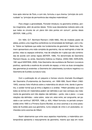ticos após retornar de Paris, e com isto, formulou o que chamou “princípio de conti-
nuidade” ou “princípio de permanência das relações matemáticas”.


      Para chegar a generalidade, Poncelet introduziu na geometria sintética, pon-
tos imaginários, além de pontos ideiais. “Entre suas descobertas notáveis está a de
que todos os círculos de um plano têm dois pontos em comum”, pontos ideais
(BOYER, 1996, p.370).


      Em 1854, G.F. Bernhard Riemann (1826-1866), filho de modesto pastor de
aldeia, proferiu uma magnífica conferência na Universidade de Gottingen, com o títu-
lo: “Sobre as hipóteses que estão nos fundamentos da geometria”. Nesta tese, Rie-
mann apresentava uma visão completa da geometria, não se restringindo a tratar de
pontos, retas ou espaços ordinários, mas de coleções de n-uplas que são combina-
das de acordo com certas regras (BOYER, 1996). Foi denominada de Geometria
Riemann-Gauss, ou ainda, Geometria Esférica ou Elíptica. (DIAS,1995, KARLSON,
1961-apud SANTANA, 2000). Esta Geometria não-euclidiana de Riemann (curvatura
positiva), aprofunda a essência do conceito de espaço, e inclui as duas concepções
das geometrias já existentes: a Geometria de Lobachewsky (curvatura negativa) e a
Geometria de Euclides (curvatura nula).


      Com a publicação de um pequeno e famoso volume chamado Grundlagem
der Geometrie (Fundamentos da Geometria), em 1898-1899, David Hilbert (1862-
1943), exerceu forte influência sobre a matemática do século vinte, dando à geome-
tria, o caráter formal que já tinha a álgebra e a análise. “Hilbert percebeu que nem
todos os termos em matemática podem ser definidos e por isso começou seu trata-
mento da geometria com três objetos não definidos – ponto, reta e plano – e suas
relações não definidas – estar sobre, estar em, estar entre, ser congruente, ser pa-
ralelo e ser contínuo” (BOYER, 1996, p. 424). Hilbert formulou no período compre-
endido entre 1900 e a Primeira Guerra Mundial, os cinco axiomas e os cinco postu-
lados de Euclides para sua geometria, numa coleção de vinte e um postulados, co-
nhecidos como axiomas de Hilbert.


      Assim observamos que entre seus aspectos importantes, a matemática con-
temporânea apresenta o ressurgimento da geometria, mesmo que seja em novas
 
