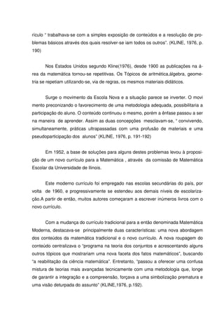 rículo “ trabalhava-se com a simples exposição de conteúdos e a resolução de pro-
blemas básicos através dos quais resolver-se iam todos os outros”. (KLINE, 1976, p.
190)


       Nos Estados Unidos segundo Kline(1976), desde 1900 as publicações na á-
rea da matemática tornou-se repetitivas. Os Tópicos de aritmética,álgebra, geome-
tria se repetiam utilizando-se, via de regras, os mesmos materiais didáticos.


       Surge o movimento da Escola Nova e a situação parece se inverter. O movi
mento preconizando o favorecimento de uma metodologia adequada, possibilitaria a
participação do aluno. O conteúdo continuou o mesmo, porém a ênfase passou a ser
na maneira de aprender. Assim as duas concepções mesclavam-se, “ convivendo,
simultaneamente, práticas ultrapassadas com uma profusão de materiais e uma
pseudoparticipação dos alunos” (KLINE, 1976, p. 191-192)


       Em 1952, a base de soluções para alguns destes problemas levou à proposi-
ção de um novo currículo para a Matemática , através da comissão de Matemática
Escolar da Universidade de Ilinois.


       Este moderno currículo foi empregado nas escolas secundárias do país, por
volta de 1960, e progressivamente se estendeu aos demais níveis de escolariza-
ção.A partir de então, muitos autores começaram a escrever inúmeros livros com o
novo currículo.


       Com a mudança do currículo tradicional para a então denominada Matemática
Moderna, destacava-se principalmente duas características: uma nova abordagem
dos conteúdos da matemática tradicional e o novo currículo. A nova roupagem do
conteúdo centralizava o “programa na teoria dos conjuntos e acrescentando alguns
outros tópicos que mostrariam uma nova faceta dos fatos matemáticos”, buscando
“a reabilitação da ciência matemática”. Entretanto, “passou a oferecer uma confusa
mistura de teorias mais avançadas tecnicamente com uma metodologia que, longe
de garantir a integração e a compreensão, forçava a uma simbolização prematura e
uma visão deturpada do assunto” (KLINE,1976, p.192).
 