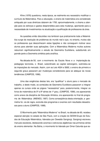 Kline (1976) questiona, nesta época, se realmente era necessário modificar o
currículo da Matemática. Para a educação, o ensino de matemática era considerado
antiquado por suas diretrizes datarem de 1700, aproximadamente, e chama a aten-
ção para os esforços e gastos desprendidos para esta mudança, apontando para a
necessidade de investimentos na atualização e qualificação de professores da área.


      As questões então discutidas nos lembram que praticamente toda a Matemá-
tica surge da resolução de problemas do mundo real e que, no entanto, muitos são
os professores que desconhecem estas ligações e não conseguem motivar seus
alunos para atender suas aplicações. Com a Matemática Moderna muitos autores
reduziram significativamente o estudo da Geometria Euclidiana, substituindo em
grande parte a Geometria sintética pela analítica.


      Na década de 50, com o movimento da Escola Nova e a implantação da
pedagogia tecnicista, o Brasil, subordinado ao capital estrangeiro, submeteu-se
às imposições do mercado. Assim, com as Leis 4024 e 5692, o ensino de primeiro e
segundo graus passaram por mudanças consideráveis para se adequar às novas
tendências (CAMPOS, 1998).


      Uma das exigências destas leis, era “qualificar” o aluno para o mercado de
trabalho, e deste modo, os conteúdos de Geometria Euclidiana passaram a integrar
apenas os cursos onde se julgava “necessários” para, posteriormente, integrar os
livros de matemática de 5ª a 8ª séries de 1º grau, (CAMPOS, 1998), ora aparecendo
como anexo da disciplina de Educação Artística, ora aparecendo no final do progra-
ma de Matemática (IMENES, 1997). Como conseqüência desta orientação, a geo-
metria foi, via de regra, excluída dos programas e exames com resultados desastro-
sos para o aluno (CAMPOS, 1998).


      O Movimento pela “Matemática Moderna” no Brasil, na década de 60, recebeu
especial atenção no estado de São Paulo, com a criação do GEEM-Grupo de Estu-
dos de Educação Matemática, liderados por Oswaldo Sangiorgi. Sangiorgi escreveu
manuais escolares, destacando axiomas e estruturas algébricas nas primeiras séries
do ensino elementar. Na Bahia, o movimento foi liderado por Omar Catunda que es-
 