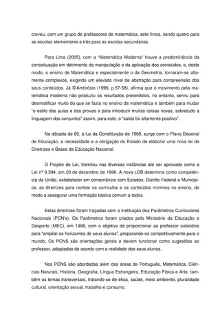 creveu, com um grupo de professores de matemática, sete livros, sendo quatro para
as escolas elementares e três para as escolas secundárias.


      Para Lima (2005), com a “Matemática Moderna” houve a predominância da
conceituação em detrimento da manipulação e da aplicação dos conteúdos, e, deste
modo, o ensino de Matemática e especialmente o da Geometria, tornaram-se alta-
mente complexos, exigindo um elevado nível de abstração para compreensão dos
seus conteúdos. Já D’Ambrósio (1996, p.57-58), afirma que o movimento pela ma-
temática moderna não produziu os resultados pretendidos, no entanto, serviu para
desmistificar muito do que se fazia no ensino da matemática e também para mudar
“o estilo das aulas e das provas e para introduzir muitas coisas novas, sobretudo a
linguagem dos conjuntos” assim, para este, o “saldo foi altamente positivo”.


      Na década de 80, à luz da Constituição de 1988, surge com o Plano Decenal
de Educação, a necessidade e a obrigação do Estado de elaborar uma nova lei de
Diretrizes e Bases da Educação Nacional.


      O Projeto de Lei, tramitou nas diversas instâncias até ser aprovado como a
Lei nº 9.394, em 20 de dezembro de 1996. A nova LDB determina como competên-
cia da União, estabelecer em consonância com Estados, Distrito Federal e Municipi-
os, as diretrizes para nortear os currículos e os conteúdos mínimos no ensino, de
modo a assegurar uma formação básica comum a todos.


      Estas diretrizes foram traçadas com a instituição dos Parâmetros Curriculares
Nacionais (PCN’s). Os Parâmetros foram criados pelo Ministério da Educação e
Desporto (MEC), em 1998, com o objetivo de proporcionar ao professor subsídios
para “ampliar os horizontes de seus alunos”, preparando-os competitivamente para o
mundo. Os PCNS são orientações gerais e devem funcionar como sugestões ao
professor, adaptadas de acordo com a realidade dos seus alunos.


      Nos PCNS são abordadas além das áreas de Português, Matemática, Ciên-
cias Naturais, História, Geografia, Língua Estrangeira, Educação Física e Arte, tam-
bém os temas transversais, tratando-se de ética, saúde, meio ambiente, pluralidade
cultural, orientação sexual, trabalho e consumo.
 