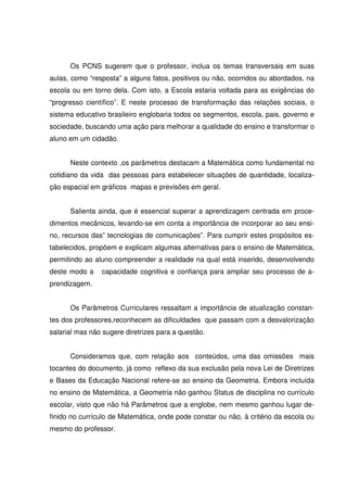 Os PCNS sugerem que o professor, inclua os temas transversais em suas
aulas, como “resposta” a alguns fatos, positivos ou não, ocorridos ou abordados, na
escola ou em torno dela. Com isto, a Escola estaria voltada para as exigências do
“progresso científico”. E neste processo de transformação das relações sociais, o
sistema educativo brasileiro englobaria todos os segmentos, escola, pais, governo e
sociedade, buscando uma ação para melhorar a qualidade do ensino e transformar o
aluno em um cidadão.


      Neste contexto ,os parâmetros destacam a Matemática como fundamental no
cotidiano da vida das pessoas para estabelecer situações de quantidade, localiza-
ção espacial em gráficos mapas e previsões em geral.


      Salienta ainda, que é essencial superar a aprendizagem centrada em proce-
dimentos mecânicos, levando-se em conta a importância de incorporar ao seu ensi-
no, recursos das” tecnologias de comunicações”. Para cumprir estes propósitos es-
tabelecidos, propõem e explicam algumas alternativas para o ensino de Matemática,
permitindo ao aluno compreender a realidade na qual está inserido, desenvolvendo
deste modo a    capacidade cognitiva e confiança para ampliar seu processo de a-
prendizagem.


      Os Parâmetros Curriculares ressaltam a importância de atualização constan-
tes dos professores,reconhecem as dificuldades que passam com a desvalorização
salarial mas não sugere diretrizes para a questão.


      Consideramos que, com relação aos conteúdos, uma das omissões mais
tocantes do documento, já como reflexo da sua exclusão pela nova Lei de Diretrizes
e Bases da Educação Nacional refere-se ao ensino da Geometria. Embora incluída
no ensino de Matemática, a Geometria não ganhou Status de disciplina no currículo
escolar, visto que não há Parâmetros que a englobe, nem mesmo ganhou lugar de-
finido no currículo de Matemática, onde pode constar ou não, à critério da escola ou
mesmo do professor.
 