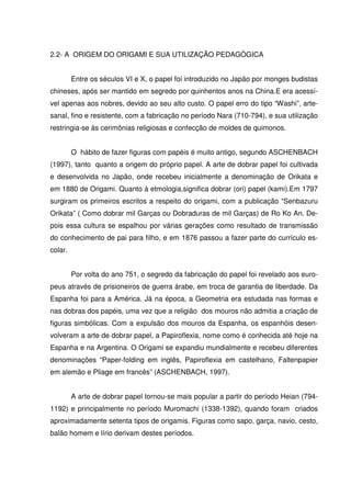 2.2- A ORIGEM DO ORIGAMI E SUA UTILIZAÇÃO PEDAGÓGICA


         Entre os séculos VI e X, o papel foi introduzido no Japão por monges budistas
chineses, após ser mantido em segredo por quinhentos anos na China.E era acessí-
vel apenas aos nobres, devido ao seu alto custo. O papel erro do tipo “Washi”, arte-
sanal, fino e resistente, com a fabricação no período Nara (710-794), e sua utilização
restringia-se às cerimônias religiosas e confecção de moldes de quimonos.


         O hábito de fazer figuras com papéis é muito antigo, segundo ASCHENBACH
(1997), tanto quanto a origem do próprio papel. A arte de dobrar papel foi cultivada
e desenvolvida no Japão, onde recebeu inicialmente a denominação de Orikata e
em 1880 de Origami. Quanto à etmologia,significa dobrar (ori) papel (kami).Em 1797
surgiram os primeiros escritos a respeito do origami, com a publicação “Senbazuru
Orikata” ( Como dobrar mil Garças ou Dobraduras de mil Garças) de Ro Ko An. De-
pois essa cultura se espalhou por várias gerações como resultado de transmissão
do conhecimento de pai para filho, e em 1876 passou a fazer parte do currículo es-
colar.


         Por volta do ano 751, o segredo da fabricação do papel foi revelado aos euro-
peus através de prisioneiros de guerra árabe, em troca de garantia de liberdade. Da
Espanha foi para a América. Já na época, a Geometria era estudada nas formas e
nas dobras dos papéis, uma vez que a religião dos mouros não admitia a criação de
figuras simbólicas. Com a expulsão dos mouros da Espanha, os espanhóis desen-
volveram a arte de dobrar papel, a Papiroflexia, nome como é conhecida até hoje na
Espanha e na Argentina. O Origami se expandiu mundialmente e recebeu diferentes
denominações “Paper-folding em inglês, Papiroflexia em castelhano, Faltenpapier
em alemão e Pliage em francês” (ASCHENBACH, 1997).


         A arte de dobrar papel tornou-se mais popular a partir do período Heian (794-
1192) e principalmente no período Muromachi (1338-1392), quando foram criados
aproximadamente setenta tipos de origamis. Figuras como sapo, garça, navio, cesto,
balão homem e lírio derivam destes períodos.
 