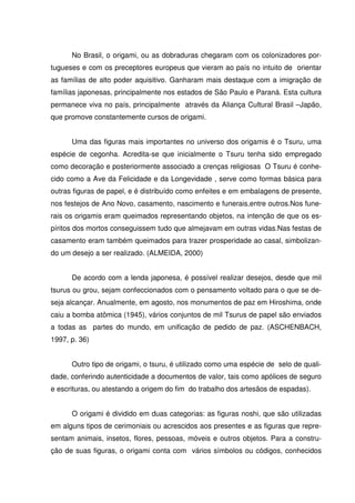No Brasil, o origami, ou as dobraduras chegaram com os colonizadores por-
tugueses e com os preceptores europeus que vieram ao país no intuito de orientar
as famílias de alto poder aquisitivo. Ganharam mais destaque com a imigração de
famílias japonesas, principalmente nos estados de São Paulo e Paraná. Esta cultura
permanece viva no país, principalmente através da Aliança Cultural Brasil –Japão,
que promove constantemente cursos de origami.


      Uma das figuras mais importantes no universo dos origamis é o Tsuru, uma
espécie de cegonha. Acredita-se que inicialmente o Tsuru tenha sido empregado
como decoração e posteriormente associado a crenças religiosas O Tsuru é conhe-
cido como a Ave da Felicidade e da Longevidade , serve como formas básica para
outras figuras de papel, e é distribuído como enfeites e em embalagens de presente,
nos festejos de Ano Novo, casamento, nascimento e funerais,entre outros.Nos fune-
rais os origamis eram queimados representando objetos, na intenção de que os es-
píritos dos mortos conseguissem tudo que almejavam em outras vidas.Nas festas de
casamento eram também queimados para trazer prosperidade ao casal, simbolizan-
do um desejo a ser realizado. (ALMEIDA, 2000)


      De acordo com a lenda japonesa, é possível realizar desejos, desde que mil
tsurus ou grou, sejam confeccionados com o pensamento voltado para o que se de-
seja alcançar. Anualmente, em agosto, nos monumentos de paz em Hiroshima, onde
caiu a bomba atômica (1945), vários conjuntos de mil Tsurus de papel são enviados
a todas as partes do mundo, em unificação de pedido de paz. (ASCHENBACH,
1997, p. 36)


      Outro tipo de origami, o tsuru, é utilizado como uma espécie de selo de quali-
dade, conferindo autenticidade a documentos de valor, tais como apólices de seguro
e escrituras, ou atestando a origem do fim do trabalho dos artesãos de espadas).


      O origami é dividido em duas categorias: as figuras noshi, que são utilizadas
em alguns tipos de cerimoniais ou acrescidos aos presentes e as figuras que repre-
sentam animais, insetos, flores, pessoas, móveis e outros objetos. Para a constru-
ção de suas figuras, o origami conta com vários símbolos ou códigos, conhecidos
 