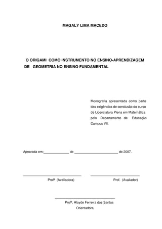 MAGALY LIMA MACEDO




 O ORIGAMI COMO INSTRUMENTO NO ENSINO-APRENDIZAGEM
DE GEOMETRIA NO ENSINO FUNDAMENTAL




                                            Monografia apresentada como parte
                                            das exigências de conclusão do curso
                                            de Licenciatura Plena em Matemática
                                            pelo   Departamento de     Educação
                                            Campus VII.




Aprovada em:______________ de ________________________ de 2007.




________________________________            ___________________________
              Profª (Avaliadora)                          Prof. (Avaliador)




                  _________________________________
                         Profª. Alayde Ferreira dos Santos
                                   Orientadora
 