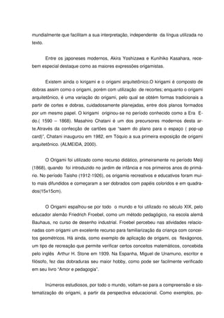 mundialmente que facilitam a sua interpretação, independente da língua utilizada no
texto.


         Entre os japoneses modernos, Akira Yoshizawa e Kunihiko Kasahara, rece-
bem especial destaque como as maiores expressões origamistas.


         Existem ainda o kirigami e o origami arquitetônico.O kirigami é composto de
dobras assim como o origami, porém com utilização de recortes; enquanto o origami
arquitetônico, é uma variação do origami, pelo qual se obtém formas tradicionais a
partir de cortes e dobras, cuidadosamente planejadas, entre dois planos formados
por um mesmo papel. O kirigami originou-se no período conhecido como a Era E-
do.( 1590 – 1868). Masahiro Chatani é um dos precursores modernos desta ar-
te.Através da confecção de cartões que “saem do plano para o espaço ( pop-up
card)”, Chatani inaugurou em 1982, em Tóquio a sua primeira exposição de origami
arquitetônico. (ALMEIDA, 2000).


         O Origami foi utilizado como recurso didático, primeiramente no período Meiji
(1868), quando foi introduzido no jardim de infância e nos primeiros anos do primá-
rio. No período Taisho (1912-1926), os origamis recreativos e educativos foram mui-
to mais difundidos e começaram a ser dobrados com papéis coloridos e em quadra-
dos(15x15cm).


         O Origami espalhou-se por todo o mundo e foi utilizado no século XIX, pelo
educador alemão Friedrich Froebel, como um método pedagógico, na escola alemã
Bauhaus, no curso de desenho industrial. Froebel percebeu nas atividades relacio-
nadas com origami um excelente recurso para familiarização da criança com concei-
tos geométricos. Há ainda, como exemplo de aplicação de origami, os flexágonos,
um tipo de recreação que permite verificar certos conceitos matemáticos, concebida
pelo inglês Arthur H. Stone em 1939. Na Espanha, Miguel de Unamuno, escritor e
filósofo, fez das dobraduras seu maior hobby, como pode ser facilmente verificado
em seu livro “Amor e pedagogia”.


         Inúmeros estudiosos, por todo o mundo, voltam-se para a compreensão e sis-
tematização do origami, a partir da perspectiva educacional. Como exemplos, po-
 