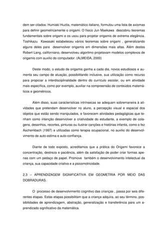 dem ser citados: Humiaki Huzita, matemático italiano, formulou uma lista de axiomas
para definir geometricamente o origami. O físico Jun Maekawa descobriu teoremas
fundamentais sobre origami e os usou para projetar origamis de extrema elegância.
Toshikazu Kawasaki estabeleceu vários teoremas sobre origami , generalizando
alguns deles para desenvolver origamis em dimensões mais altas. Além destes
Robert Lang, californiano, desenvolveu algoritmo projetavam modelos complexos de
origamis com auxilio do computador. (ALMEIDA, 2000)


      Deste modo, o estudo de origamis ganha a cada dia, novos estudiosos e au-
menta seu campo de atuação, possibilitando inclusive, sua utilização como recurso
para propiciar a interdisciplinalidade dentro do currículo escolar, ou em atividade
mais específica, como por exemplo, auxiliar na compreensão de conteúdos matemá-
ticos e geométricos.


      Além disso, suas características intrínsecas se adequam sobremaneira à ati-
vidades que pretendam desenvolver no aluno, a percepção visual e espacial dos
objetos que estão sendo manipulados, e favorecem atividades pedagógicas que te-
nham como intenção desenvolver a criatividade do estudante, a exemplo de cola-
gens, desenhos, recortes, pinturas ou ilustrar canções e histórias infantis, como o fez
Aschembach (1997) e utilizadas como terapia ocupacional, no auxilio do desenvol-
vimento de auto-estima e auto-confiança.


      Diante de todo exposto, acreditamos que a prática do Origami favorece a
concentração, destreza e paciência, além da satisfação de poder criar formas ape-
nas com um pedaço de papel. Promove também o desenvolvimento intelectual da
criança, sua capacidade criativa e a psicomotricidade.


2.3 – APRENDIZAGEM SIGNIFICATIVA EM GEOMETRIA POR MEIO DAS
DOBRADURAS.


      O processo de desenvolvimento cognitivo das crianças , passa por seis dife-
rentes etapas. Estas etapas possibilitam que a criança adquira, ao seu término, pos-
sibilidades de aprendizagem, abstração, generalização e transferência para um a-
prendizado significativo da matemática.
 