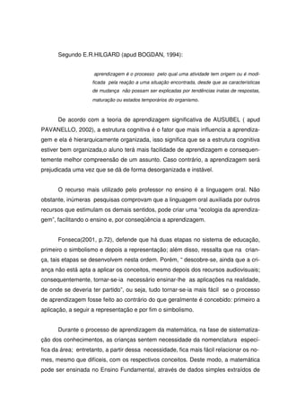 Segundo E.R.HILGARD (apud BOGDAN, 1994):


                     aprendizagem é o processo pelo qual uma atividade tem origem ou é modi-
                    ficada pela reação a uma situação encontrada, desde que as características
                    de mudança não possam ser explicadas por tendências inatas de respostas,
                    maturação ou estados temporários do organismo.



      De acordo com a teoria de aprendizagem significativa de AUSUBEL ( apud
PAVANELLO, 2002), a estrutura cognitiva é o fator que mais influencia a aprendiza-
gem e ela é hierarquicamente organizada, isso significa que se a estrutura cognitiva
estiver bem organizada,o aluno terá mais facilidade de aprendizagem e consequen-
temente melhor compreensão de um assunto. Caso contrário, a aprendizagem será
prejudicada uma vez que se dá de forma desorganizada e instável.


      O recurso mais utilizado pelo professor no ensino é a linguagem oral. Não
obstante, inúmeras pesquisas comprovam que a linguagem oral auxiliada por outros
recursos que estimulam os demais sentidos, pode criar uma “ecologia da aprendiza-
gem”, facilitando o ensino e, por conseqüência a aprendizagem.


      Fonseca(2001, p.72), defende que há duas etapas no sistema de educação,
primeiro o simbolismo e depois a representação; além disso, ressalta que na crian-
ça, tais etapas se desenvolvem nesta ordem. Porém, “ descobre-se, ainda que a cri-
ança não está apta a aplicar os conceitos, mesmo depois dos recursos audiovisuais;
consequentemente, tornar-se-ia necessário ensinar-lhe as aplicações na realidade,
de onde se deveria ter partido”, ou seja, tudo tornar-se-ia mais fácil se o processo
de aprendizagem fosse feito ao contrário do que geralmente é concebido: primeiro a
aplicação, a seguir a representação e por fim o simbolismo.


      Durante o processo de aprendizagem da matemática, na fase de sistematiza-
ção dos conhecimentos, as crianças sentem necessidade da nomenclatura especí-
fica da área; entretanto, a partir dessa necessidade, fica mais fácil relacionar os no-
mes, mesmo que difíceis, com os respectivos conceitos. Deste modo, a matemática
pode ser ensinada no Ensino Fundamental, através de dados simples extraídos de
 