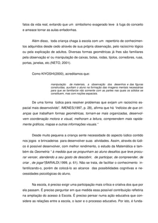 fatos da vida real, evitando que um simbolismo exagerado leve à fuga do conceito
e ameace tornar as aulas enfadonhas.


      Além disso, toda criança chaga à escola com um repertório de conhecimen-
tos adquiridos desde cedo através de sua própria observação, pelo raciocínio lógico
ou pela explicação de adultos. Diversas formas geométricas já lhes são familiares
pela observação e/ ou manipulação de caixas, bolas, rodas, tijolos, corredores, ruas,
portas, janelas, etc.(NETO, 2001).


      Como KIYOSHI(2000), acreditamos que:


                   manipulação de materiais, a observação dos desenhos e das figuras
                   construídas, auxiliam o aluno na formação das imagens mentais necessárias
                   para que se familiarize não somente com as partes nas quais os sólidos se
                   constituem, mas com noções espaciais.


      De uma forma lúdica para resolver problemas que exijam um raciocínio es-
pacial mais desenvolvido”. IMENES(1997, p. 28), afirma que há “indícios de que cri-
anças que trabalham formas geométricas, tornam-se mais organizadas, desenvol-
vem coordenação motora e visual, melhoram a leitura, compreendem mais rapida-
mente gráficos, mapas e outras informações visuais.”


      Desde muito pequena a criança sente necessidade do aspecto lúdico contido
nos jogos e brincadeiras para desenvolver suas atividades. Assim, através do lúdi-
co é possível desenvolver, com melhor rendimento, o estudo da Matemática e tam-
bém da Geometria “ à medida que se propunham ao aluno desafios que leve procu-
rar vencer, atendendo a seu gosto de descobrir, de participar, de compreender, de
criar , de jogar”(BARALDI,1999, p. 61). Não se trata, de facilitar o conhecimento in-
fantilizando-o, porém de colocá-lo ao alcance das possibilidades cognitivas e ne-
cessidades psicológicas do aluno.


      Na escola, é preciso exigir uma participação mais crítica e criativa dos que por
ela passam. É preciso perguntar em que medida essa possível contribuição refletiria
na ampliação do acesso à Escola. É preciso pensar numa ação educativa que con-
sidere as relações entre a escola, o lazer e o processo educativo. Por isto, é funda-
 