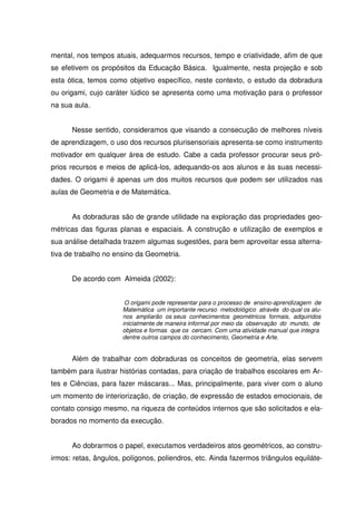 mental, nos tempos atuais, adequarmos recursos, tempo e criatividade, afim de que
se efetivem os propósitos da Educação Básica. Igualmente, nesta projeção e sob
esta ótica, temos como objetivo específico, neste contexto, o estudo da dobradura
ou origami, cujo caráter lúdico se apresenta como uma motivação para o professor
na sua aula.


      Nesse sentido, consideramos que visando a consecução de melhores níveis
de aprendizagem, o uso dos recursos plurisensoriais apresenta-se como instrumento
motivador em qualquer área de estudo. Cabe a cada professor procurar seus pró-
prios recursos e meios de aplicá-los, adequando-os aos alunos e às suas necessi-
dades. O origami é apenas um dos muitos recursos que podem ser utilizados nas
aulas de Geometria e de Matemática.


      As dobraduras são de grande utilidade na exploração das propriedades geo-
métricas das figuras planas e espaciais. A construção e utilização de exemplos e
sua análise detalhada trazem algumas sugestões, para bem aproveitar essa alterna-
tiva de trabalho no ensino da Geometria.


      De acordo com Almeida (2002):


                       O origami pode representar para o processo de ensino-aprendizagem de
                      Matemática um importante recurso metodológico através do qual os alu-
                      nos ampliarão os seus conhecimentos geométricos formais, adquiridos
                      inicialmente de maneira informal por meio da observação do mundo, de
                      objetos e formas que os cercam. Com uma atividade manual que integra
                      dentre outros campos do conhecimento, Geometria e Arte.


      Além de trabalhar com dobraduras os conceitos de geometria, elas servem
também para ilustrar histórias contadas, para criação de trabalhos escolares em Ar-
tes e Ciências, para fazer máscaras... Mas, principalmente, para viver com o aluno
um momento de interiorização, de criação, de expressão de estados emocionais, de
contato consigo mesmo, na riqueza de conteúdos internos que são solicitados e ela-
borados no momento da execução.


      Ao dobrarmos o papel, executamos verdadeiros atos geométricos, ao constru-
irmos: retas, ângulos, polígonos, poliendros, etc. Ainda fazermos triângulos equiláte-
 