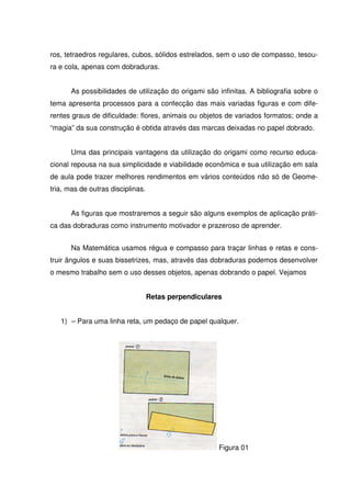 ros, tetraedros regulares, cubos, sólidos estrelados, sem o uso de compasso, tesou-
ra e cola, apenas com dobraduras.


       As possibilidades de utilização do origami são infinitas. A bibliografia sobre o
tema apresenta processos para a confecção das mais variadas figuras e com dife-
rentes graus de dificuldade: flores, animais ou objetos de variados formatos; onde a
“magia” da sua construção é obtida através das marcas deixadas no papel dobrado.


       Uma das principais vantagens da utilização do origami como recurso educa-
cional repousa na sua simplicidade e viabilidade econômica e sua utilização em sala
de aula pode trazer melhores rendimentos em vários conteúdos não só de Geome-
tria, mas de outras disciplinas.


       As figuras que mostraremos a seguir são alguns exemplos de aplicação práti-
ca das dobraduras como instrumento motivador e prazeroso de aprender.


       Na Matemática usamos régua e compasso para traçar linhas e retas e cons-
truir ângulos e suas bissetrizes, mas, através das dobraduras podemos desenvolver
o mesmo trabalho sem o uso desses objetos, apenas dobrando o papel. Vejamos


                                   Retas perpendiculares


   1) – Para uma linha reta, um pedaço de papel qualquer.




                                                       Figura 01
 