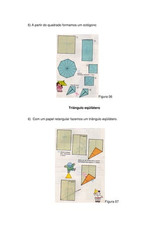 6) A partir do quadrado formamos um octógono




                                               Figura 06


                          Triângulo eqüilátero


6) Com um papel retangular fazemos um triângulo eqüilátero.




                                                   Figura 07
 