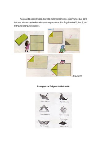 Analisando a construção do avião matematicamente, observamos que cons-
truirmos através desta dobradura um ângulo reto e dois ângulos de 45º, isto é, um
triângulo retângulo isósceles.




                                                                (Figura 09)




                          Exemplos de Origami tradicionais.
 