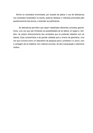Dentre os resultados encontrados, por ocasião de aplicar o uso de dobraduras
nos conteúdos focalizados na escola, pode-se destacar o interesse provocado pelo
questionamento dos alunos, e entender as justificativas.


       As dobraduras permitem que sejam trabalhados diferentes conceitos geomé-
tricos, uma vez que são ilimitáveis as possibilidades de se dobrar um papel e, tam-
bém, do próprio direcionamento dos conteúdos que se pretende trabalhar com as
dobras. Essa característica é de grande utilidade para o ensino de geometria, uma
vez que funciona como um laboratório de pesquisa para o professor e o aluno, com
a vantagem de se trabalhar com material concreto, de fácil manipulação e altamente
criativo.
 