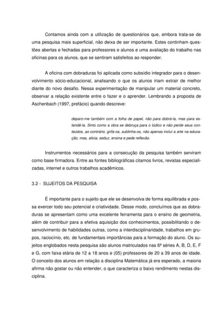 Contamos ainda com a utilização de questionários que, embora trata-se de
uma pesquisa mais superficial, não deixa de ser importante. Estes continham ques-
tões abertas e fechadas para professores e alunos e uma avaliação do trabalho nas
oficinas para os alunos, que se sentiram satisfeitos ao responder.


       A oficina com dobraduras foi aplicada como subsídio integrador para o desen-
volvimento sócio-educacional, analisando o que os alunos iriam extrair de melhor
diante do novo desafio. Nessa experimentação de manipular um material concreto,
observar a relação existente entre o fazer e o aprender. Lembrando a proposta de
Aschenbach (1997, prefácio) quando descreve:


                    deparo-me também com a folha de papel, não para dobrá-la, mas para es-
                    tendê-la. Sinto como a obra se debruça para o lúdico e não perde seus con-
                    teúdos, ao contrário, grifa-os, sublinha-os, não apenas inclui a arte na educa-
                    ção, mas, alicia, seduz, ensina e pede reflexão.



       Instrumentos necessários para a consecução da pesquisa também serviram
como base firmadora. Entre as fontes bibliográficas citamos livros, revistas especiali-
zadas, internet e outros trabalhos acadêmicos.


3.2 - SUJEITOS DA PESQUISA


       É importante para o sujeito que ele se desenvolva de forma equilibrada e pos-
sa exercer todo seu potencial e criatividade. Desse modo, concluímos que as dobra-
duras se apresentam como uma excelente ferramenta para o ensino de geometria,
além de contribuir para a efetiva aquisição dos conhecimentos, possibilitando o de-
senvolvimento de habilidades outras, como a interdisciplinaridade, trabalhos em gru-
pos, raciocínio, etc. de fundamentais importâncias para a formação do aluno. Os su-
jeitos englobados nesta pesquisa são alunos matriculados nas 6ª séries A, B, D, E, F
e G, com faixa etária de 12 a 18 anos e (05) professores de 20 a 39 anos de idade.
O conceito dos alunos em relação a disciplina Matemática já era esperado, a maioria
afirma não gostar ou não entender, o que caracteriza o baixo rendimento nestas dis-
ciplina.
 