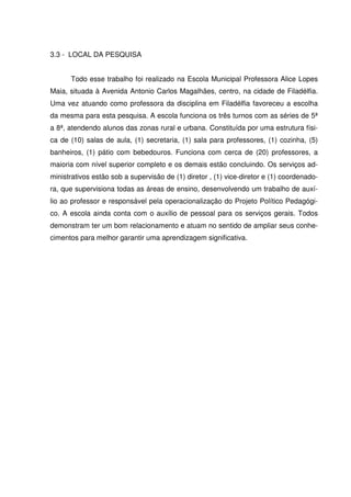 3.3 - LOCAL DA PESQUISA


      Todo esse trabalho foi realizado na Escola Municipal Professora Alice Lopes
Maia, situada à Avenida Antonio Carlos Magalhães, centro, na cidade de Filadélfia.
Uma vez atuando como professora da disciplina em Filadélfia favoreceu a escolha
da mesma para esta pesquisa. A escola funciona os três turnos com as séries de 5ª
a 8ª, atendendo alunos das zonas rural e urbana. Constituída por uma estrutura físi-
ca de (10) salas de aula, (1) secretaria, (1) sala para professores, (1) cozinha, (5)
banheiros, (1) pátio com bebedouros. Funciona com cerca de (20) professores, a
maioria com nível superior completo e os demais estão concluindo. Os serviços ad-
ministrativos estão sob a supervisão de (1) diretor , (1) vice-diretor e (1) coordenado-
ra, que supervisiona todas as áreas de ensino, desenvolvendo um trabalho de auxí-
lio ao professor e responsável pela operacionalização do Projeto Político Pedagógi-
co. A escola ainda conta com o auxílio de pessoal para os serviços gerais. Todos
demonstram ter um bom relacionamento e atuam no sentido de ampliar seus conhe-
cimentos para melhor garantir uma aprendizagem significativa.
 
