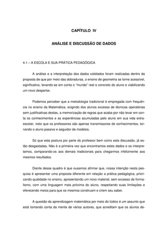 CAPÍTULO IV


                     ANÁLISE E DISCUSSÃO DE DADOS




4.1 – A ESCOLA E SUA PRÁTICA PEDAGÓGICA


      A análise e a interpretação dos dados coletados foram realizadas dentro da
proposta de que por meio das dobraduras, o ensino de geometria se torne acessível,
significativo, levando-se em conta o “mundo” real e concreto do aluno e viabilizando
um novo despertar.


      Podemos perceber que a metodologia tradicional é empregada com frequên-
cia no ensino da Matemática, exigindo dos alunos excesso de técnicas operatórias
sem justificativas destas, a memorização de regras que acaba por não levar em con-
ta os conhecimentos e as experiências acumuladas pelo aluno em sua vida extra-
escolar, visto que os professores são apenas transmissores de conhecimentos, tor-
nando o aluno passivo e seguidor de modelos.


      Só que esta postura por parte do professor bem como esta discussão, já es-
tão desgastadas. Não é a primeira vez que encontramos estes dados e os interpre-
tamos, comparando-os aos demais tradicionais para chegarmos infelizmente aos
mesmos resultados.


      Diante desse quadro é que ousamos afirmar que, nossa intenção nesta pes-
quisa é apresentar uma proposta diferente em relação a prática pedagógica, priori-
zando qualidade no ensino, apresentando um novo material, sem excesso de forma-
lismo, com uma linguagem mais próxima do aluno, respeitando suas limitações e
oferecendo meios para que os mesmos construam e criem seu saber.


      A questão da aprendizagem matemática por meio do lúdico é um assunto que
está tomando conta da mente de vários autores, que acreditam que os alunos de-
 
