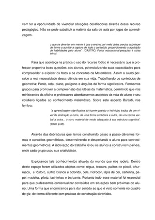 vem ter a oportunidade de vivenciar situações desafiadoras através desse recurso
pedagógico. Não se pode substituir a matéria da sala de aula por jogos de aprendi-
zagem.

                    o que se deve ter em mente é que o ensino por meio deles precisa acontecer
                    de forma a auxiliar a captura de todo o conteúdo, proporcionando a aquisição
                    de habilidades pelo aluno”. (CASTRO; Portal educacional-pesquisa é coisa
                    séria).


      Para que aconteça na prática o uso do recurso lúdico é necessário que o pro-
fessor proponha boas questões aos alunos, potencializando suas capacidades para
compreender e explicar os fatos e os conceitos da Matemática. Assim o aluno per-
cebe a real necessidade dessa ciência em sua vida. Trabalhando os conteúdos de
geometria: Ponto, reta, plano, polígono e ângulos de forma significativa. Formamos
grupos para promover a compreensão das idéias da matemática, permitindo que nós
ministrantes da oficina e professores abordássemos aspectos da vida do aluno e seu
cotidiano ligados ao conhecimento matemático. Sobre este aspecto Baraldi, nos
lembra:
                     “a aprendizagem significativa só ocorre quando o indivíduo traduz de um ní-
                    vel de abstração a outra, de uma forma simbólica a outra, de uma forma ver-
                    bal a outra... o novo material de modo adequado à sua estrutura cognitiva”.
                    (1999, p.38).



      Através das dobraduras que íamos construindo passo a passo dávamos for-
mas e conceitos geométricos, desenvolvendo e despertando o aluno para conheci-
mentos geométricos. A motivação do trabalho levou os alunos a construírem painéis,
onde cada grupo usou sua criatividade.


      Exploramos tais conhecimentos através do mundo que nos rodeia. Dentro
deste espaço foram utilizados objetos como: régua, tesoura, palitos de picolé, chur-
rasco, e fósforo, sulfite branco e colorido, cola, hidrocor, lápis de cor, cartolina, pa-
pel madeira, piloto, tachinhas e barbante. Portanto todo esse material foi essencial
para que pudéssemos contextualizar conteúdos em situações bem próximas do alu-
no. Uma forma que encontramos para dar sentido ao que é visto somente no quadro
de giz, de forma diferente com práticas de construção divertidas.
 