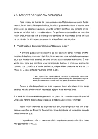 4.2 - DOCENTES E O ENSINO COM DOBRADURAS


      Para retratar as formas de representações da Matemática no ensino funda-
mental, foram distribuídos questionários, incluindo questões fechadas e abertas para
professores da escola pesquisada. Visando também identificar seu conceito em re-
lação ao trabalho lúdico com dobraduras. Os professores envolvidos na pesquisa
foram cinco, três deles com o nível superior completo em matemática e dois em fase
de conclusão. Na sondagem perguntamos aos professores o seguinte:


1 – Você trabalha a disciplina matemática? Há quanto tempo?


      A primeira questão abordada sobre se este educador sendo formado em Ma-
temática trabalhava com esta disciplina, tem a ver com uma realidade que nos cer-
ca, é que muitos estão atuando em uma área na qual não foram habilitados. É rele-
vante pois, para que aconteça uma transposição didática, o professor precisa ter
domínio dos conteúdos a serem ensinados, o que é bem diferente de apenas co-
nhecê-lo. É o que enfatiza Pavanello (2002, p. 30).


                       “...esta pressupõe a capacidade de identificar os obstáculos didáticos e
                       epistemológicos que interferem na aprendizagem dos diferentes conteúdos
                       a relação destes com o mundo real, sua aplicação a outras disciplinas”.


      Quanto a fala dos professores, suas respostas foram afirmativas, todos estão
atuando na área em que foram habilitados e já por mais de cinco anos.


2 – Você inclui o conteúdo de geometria no plano de curso de matemática ou há
uma carga horária designada apenas para a disciplina desenho geométrico?


      Todos foram unânimes ao responder que sim, incluíam porque não tem a dis-
ciplina específica de Desenho Geométrico. Uma deficiência foi constatada quando
todos afirmaram que:


      ...“.a grade curricular do meu curso de formação não possui a disciplina dese-
nho geométrico” (Prof. X).
 