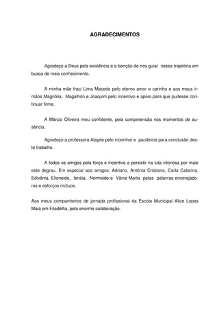 AGRADECIMENTOS




       Agradeço a Deus pela existência e a benção de nos guiar nessa trajetória em
busca de mais conhecimento.


       A minha mãe Iraci Lima Macedo pelo eterno amor e carinho e aos meus ir-
mãos Magnólia, Magalhon e Joaquim pelo incentivo e apoio para que pudesse con-
tinuar firme.


       A Márcio Oliveira meu confidente, pela compreensão nos momentos de au-
sência.

       Agradeço a professora Alayde pelo incentivo e paciência para conclusão des-
te trabalho.


       A todos os amigos pela força e incentivo a persistir na luta vitoriosa por mais
este degrau. Em especial aos amigos: Adriano, Antônia Cristiana, Carla Catarina,
Edivânia, Elioneide, Isnáia, Normeide e Vânia Marta pelas palavras encorajado-
ras e esforços mútuos.


Aos meus companheiros de jornada profissional da Escola Municipal Alice Lopes
Maia em Filadélfia, pela enorme colaboração.
 