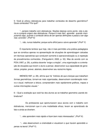 5- Você já utilizou dobraduras para trabalhar conteúdos de desenho geométrico?
Quais conteúdos? Por quê?



       “...sempre trabalho com dobraduras. Noções básicas como ponto, reta e pla-
no e a própria origem das dobraduras. Porque é mais fácil aprender quando mani-
pulamos algo, quando o conteúdo deixa de ser apenas definições e passa a ser algo
real, concreto”. (Profª X)

       “... não, nunca trabalhei, porque acho difícil para o aluno aprender” (Profª Y)


       É importante lembrar que hoje, não é mais permitido uma prática pedagógica
que se constitua apenas na apresentação de situações de aprendizagem calcadas
em técnicas operatórias que conduzem somente à operacionalização ou à repetição
de procedimentos conhecidos. (Fainguelernt, 2000, p. 52). Mas de acordo com os
PCN (1997, p. 29), a prática docente “exige a criação”, uma organização e a orienta-
ção de situações que levem o aluno a pensar, desenvolver sua capacidade de gene-
ralizar, projetar, prever, abstrais, desenvolver seu raciocínio lógico.


       IMENES(1997, p. 28), afirma que há “indícios de que crianças que trabalham
formas geométricas, tornam-se mais organizadas, desenvolvem coordenação moto-
ra e visual, melhoram a leitura, compreendem mais rapidamente gráficos, mapas e
outras informações visuais.”


6 – Qual a avaliação que você faz dos alunos ao se trabalhar geometria usando do-
braduras?


              Os professores que oportunizaram seus alunos com o trabalho com
dobraduras, mencionam que é uma modalidade eficaz, levam ao aprendizado de
fato e ainda se divertem.


       “... eles aprendem mais rápido e ficam bem mais interessados”. (Profª X).


       “... eles desenvolvem a criatividade e visualizam o que haviam aprendido a-
penas na teoria” (Profª Y).
 
