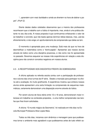 “...aprendem com mais facilidade e ainda se divertem na hora de dobrar o pa-
pel”. (Profª Z).


       Diante destes dados coletados observamos que a maioria dos professores
reconhecem que o trabalho com o lúdico é importante, mas, ainda é uma prática dis-
tante no seu dia-a-dia. A nossa proposta é que continuemos enfatizando o valor de
se trabalhar o concreto, que não basta apenas dominar idéias básicas, mas, usá-las
eficientemente, e isto exige um aprofundamento da compreensão que delas se tem.


       O momento é apropriado para uma mudança. Está mais do que na hora de
desmistificar a matemática como o “bicho-papão”. Apresentar aos nossos alunos
através do lúdico como uma disciplina prazerosa, e não como nos foi apresentada
no passado. Devemos esquecer as nossas más experiências em relação a esta dis-
ciplina para não construir conceitos negativos em nossos alunos.




4.3 - A RECEPTIVIDADE DOS DISCENTES FRENTE ÀS DOBRADURAS


       A oficina aplicada na referida escola contou com a participação de professo-
res e alunos das cinco turmas da 6ª série. Desde a inscrição para participar na ofici-
na até a avaliação, foi muito gratificante. A experiência mostrou que embora nossos
alunos ainda apresentem uma certa limitação na compreensão de esquemas mate-
máticos, certamente demonstram uma disposição enorme através do lúdico.


       Por serem alunos de faixa etária entre 12 e 18 anos, demonstraram maior in-
teresse em trabalhar os conteúdos propostos, e uma melhor compreensão nas tare-
fas que lhes foram solicitadas.


       A oficina: “O mundo mágico da Geometria”, foi realizada em três dias na Es-
cola Municipal Professora Alice Lopes Maia.


       Todos os três dias, iniciamos com dinâmica e mensagem para que pudésse-
mos tornar o ambiente mais agradável e que pudéssemos antes de tudo refletir so-
 