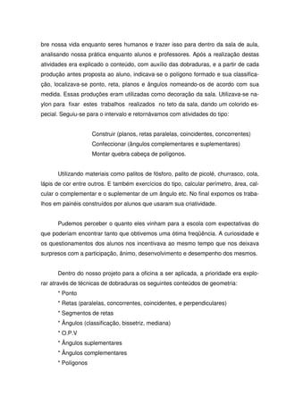 bre nossa vida enquanto seres humanos e trazer isso para dentro da sala de aula,
analisando nossa prática enquanto alunos e professores. Após a realização destas
atividades era explicado o conteúdo, com auxílio das dobraduras, e a partir de cada
produção antes proposta ao aluno, indicava-se o polígono formado e sua classifica-
ção, localizava-se ponto, reta, planos e ângulos nomeando-os de acordo com sua
medida. Essas produções eram utilizadas como decoração da sala. Utilizava-se na-
ylon para fixar estes trabalhos realizados no teto da sala, dando um colorido es-
pecial. Seguiu-se para o intervalo e retornávamos com atividades do tipo:


                    Construir (planos, retas paralelas, coincidentes, concorrentes)
                    Confeccionar (ângulos complementares e suplementares)
                    Montar quebra cabeça de polígonos.


      Utilizando materiais como palitos de fósforo, palito de picolé, churrasco, cola,
lápis de cor entre outros. E também exercícios do tipo, calcular perímetro, área, cal-
cular o complementar e o suplementar de um ângulo etc. No final expomos os traba-
lhos em painéis construídos por alunos que usaram sua criatividade.


      Pudemos perceber o quanto eles vinham para a escola com expectativas do
que poderiam encontrar tanto que obtivemos uma ótima freqüência. A curiosidade e
os questionamentos dos alunos nos incentivava ao mesmo tempo que nos deixava
surpresos com a participação, ânimo, desenvolvimento e desempenho dos mesmos.


      Dentro do nosso projeto para a oficina a ser aplicada, a prioridade era explo-
rar através de técnicas de dobraduras os seguintes conteúdos de geometria:
      * Ponto
      * Retas (paralelas, concorrentes, coincidentes, e perpendiculares)
      * Segmentos de retas
      * Ângulos (classificação, bissetriz, mediana)
      * O.P.V
      * Ângulos suplementares
      * Ângulos complementares
      * Polígonos
 