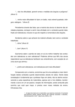 “... não tive dificuldade, aprendi nomes e medidas dos ângulos e polígonos”.
(Aluno Y)


       “... minha maior dificuldade foi fazer um balão, mais entendi quadrado, triân-
gulo, retângulo...” (Aluno Z)


       Percebemos através das falas, que a maioria dos alunos no decorrer das ati-
vidades propostas, começam a sentir mais afinidade com o conteúdo quando traba-
lhado com dobraduras, inclusive no que diz respeito a nomenclatura dos ângulos.


       Sondamos sobre o que acharam do material utilizado, bem como o conteúdo
trabalhado:
       “... ótimo” (Aluno X)


       “... bom” (Aluno Y)


       Queríamos saber a opinião de cada um se era melhor trabalhar tais conteú-
dos com dobraduras ou sem sobraduras? Podemos afirmar que 99% dos alunos
responderam que as dobraduras facilitaram seu entendimento, com exceção de um
único aluno que afirmou:


       “... prefiro sem dobraduras, com dobraduras senti mais dificuldade”.


       Comparando com a maioria, concluímos que há uma aceitação e maior identi-
ficação destes conteúdos quando desenvolvidos através do lúdico. Diante desta
constatação é fundamental que o professor fique em alerta, não se atenha exclusi-
vamente a aulas expositivas de matemática, apenas com o livro didático, transfor-
mando o aluno em um ser passivo, receptor de informações, sendo conduzido pelo
caminho que você quer traçar, é preciso rever nosso métodos de ensino.
D’Ambrósio Cita:


                     “... há algo de errado com a matemática que estamos ensinando. O conteúdo
                     que tentamos passar adiante através dos sistemas escolares é obsoleto,
                     desinteressante e inútil”. (Apud Lara, 2003, p.10).
 