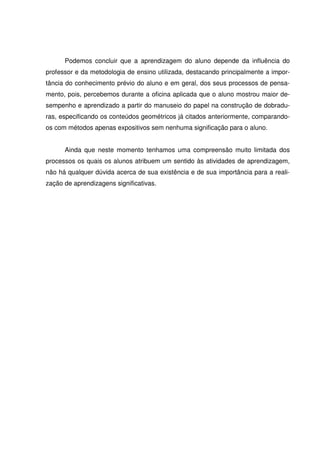 Podemos concluir que a aprendizagem do aluno depende da influência do
professor e da metodologia de ensino utilizada, destacando principalmente a impor-
tância do conhecimento prévio do aluno e em geral, dos seus processos de pensa-
mento, pois, percebemos durante a oficina aplicada que o aluno mostrou maior de-
sempenho e aprendizado a partir do manuseio do papel na construção de dobradu-
ras, especificando os conteúdos geométricos já citados anteriormente, comparando-
os com métodos apenas expositivos sem nenhuma significação para o aluno.


      Ainda que neste momento tenhamos uma compreensão muito limitada dos
processos os quais os alunos atribuem um sentido às atividades de aprendizagem,
não há qualquer dúvida acerca de sua existência e de sua importância para a reali-
zação de aprendizagens significativas.
 