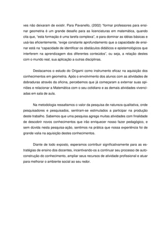 ves não deixaram de existir. Para Pavanello, (2002) “formar professores para ensi-
nar geometria é um grande desafio para as licenciaturas em matemática, quando
cita que, “esta formação é uma tarefa complexa”, e para dominar as idéias básicas e
usá-las eficientemente, “exige constante aprofundamento que a capacidade de ensi-
nar está na “capacidade de identificar os obstáculos didáticos e epistemológicos que
interferem na aprendizagem dos diferentes conteúdos”, ou seja, a relação destes
com o mundo real, sua aplicação a outras disciplinas.


      Destacamos o estudo do Origami como instrumento eficaz na aquisição dos
conhecimentos em geometria. Após o envolvimento dos alunos com as atividades de
dobraduras através da oficina, percebemos que já começaram a externar suas opi-
niões e relacionar a Matemática com o seu cotidiano e as demais atividades vivenci-
adas em sala de aula.


      Na metodologia ressaltamos o valor da pesquisa de natureza qualitativa, onde
pesquisadores e pesquisados, sentiram-se estimulados a participar na produção
deste trabalho. Sabemos que uma pesquisa agrega muitas atividades com finalidade
de descobrir novos conhecimentos que irão enriquecer nosso fazer pedagógico, e
sem dúvida nesta pesquisa-ação, sentimos na prática que nossa experiência foi de
grande valia na aquisição destes conhecimentos.


      Diante de todo exposto, esperamos contribuir significativamente para as es-
tratégias de ensino dos docentes, incentivando-os a continuar seu processo de auto-
construção do conhecimento, ampliar seus recursos de atividade profissional e atuar
para melhorar o ambiente social ao seu redor.
 