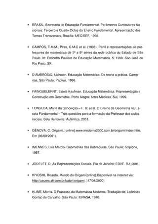 •   BRASIL, Secretaria de Educação Fundamental. Parâmetros Curriculares Na-
    cionais: Terceiro e Quarto Ciclos do Ensino Fundamental: Apresentação dos
    Temas Transversais, Brasília: MEC/SEF, 1998.


•   CAMPOS, T.M.M., Pires, C.M.C et al. (1998). Perfil e representações de pro-
    fessores de matemática de 5ª a 8ª séries da rede pública do Estado de São
    Paulo. In: Encontro Paulista de Educação Matemática, 5, 1998, São José do
    Rio Preto, SP.


•   D’AMBRÓSIO, Ubiratan. Educação Matemática: Da teoria a prática. Campi-
    nas, São Paulo: Papirus, 1996.


•   FAINGUELERNT, Estela Kaufman. Educação Matemática: Representação e
    Construção em Geometria. Porto Alegre: Artes Médicas. Sul, 1999.


•   FONSECA, Maria da Conceição – F. R. et al. O Ensino da Geometria na Es-
    cola Fundamental – Três questões para a formação do Professor dos ciclos
    iniciais. Belo Horizonte: Autêntica, 2001.


•   GÊNOVA, C. Origami. [online].www.moderna2000.com.br/origami/index.htm,
    Em (06/09/2001).


•   IMENNES, Luis Marcio. Geometrias das Dobraduras. São Paulo: Scipione,
    1997.


•   JODELET, D. As Representações Sociais. Rio de Janeiro: EDVE. RJ, 2001.


•   KIYOSHI, Ricardo. Mundo do Origami[online].Disponível na internet via:
    http://usuers.sti.com.br/batori/origami, )17/04/2000)


•   KLINE, Morris. O Fracasso da Matemática Moderna. Tradução de: Leônidas
    Gontijo de Carvalho. São Paulo: IBRASA, 1976.
 